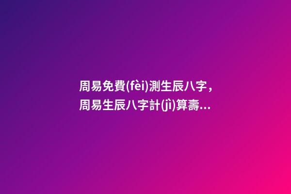 周易免費(fèi)測生辰八字，周易生辰八字計(jì)算壽命準(zhǔn)不準(zhǔn) 周易生辰八字查詢，生辰八字查詢